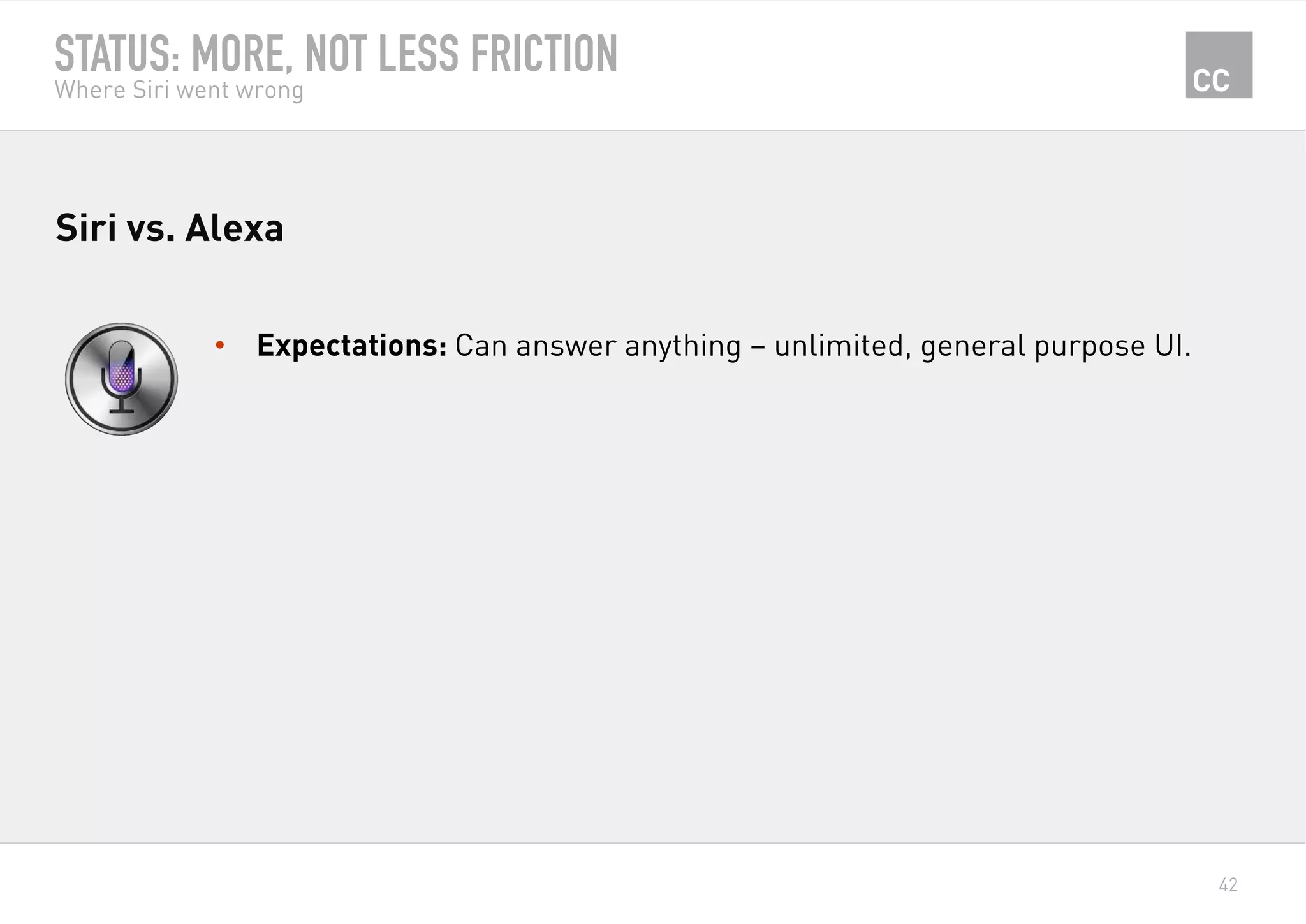 42
STATUS: MORE, NOT LESS FRICTION
Where Siri went wrong
•  Expectations: Can answer anything – unlimited, general purpose UI.
Siri vs. Alexa
 