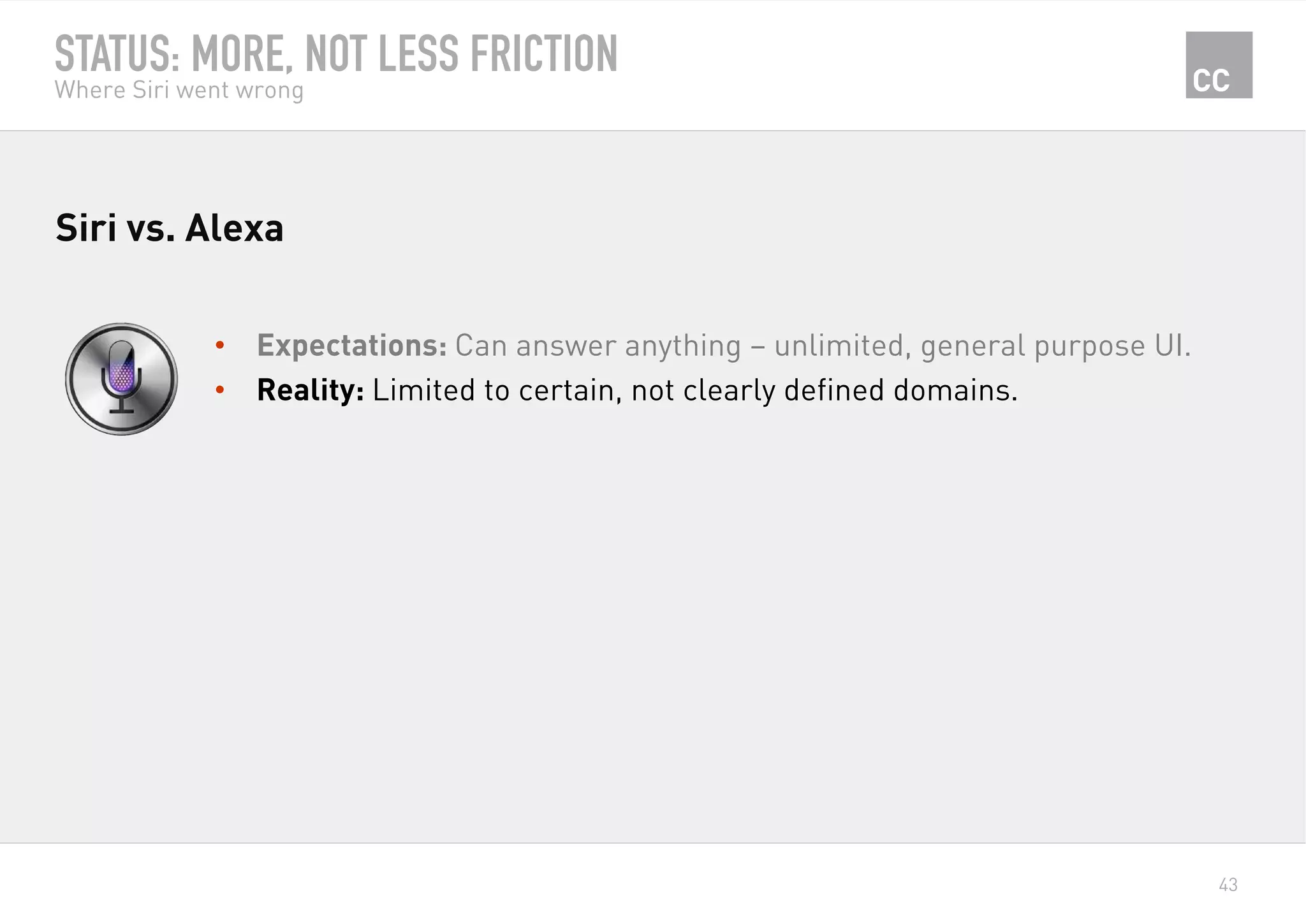 43
STATUS: MORE, NOT LESS FRICTION
Where Siri went wrong
•  Expectations: Can answer anything – unlimited, general purpose UI.
•  Reality: Limited to certain, not clearly defined domains.
Siri vs. Alexa
 