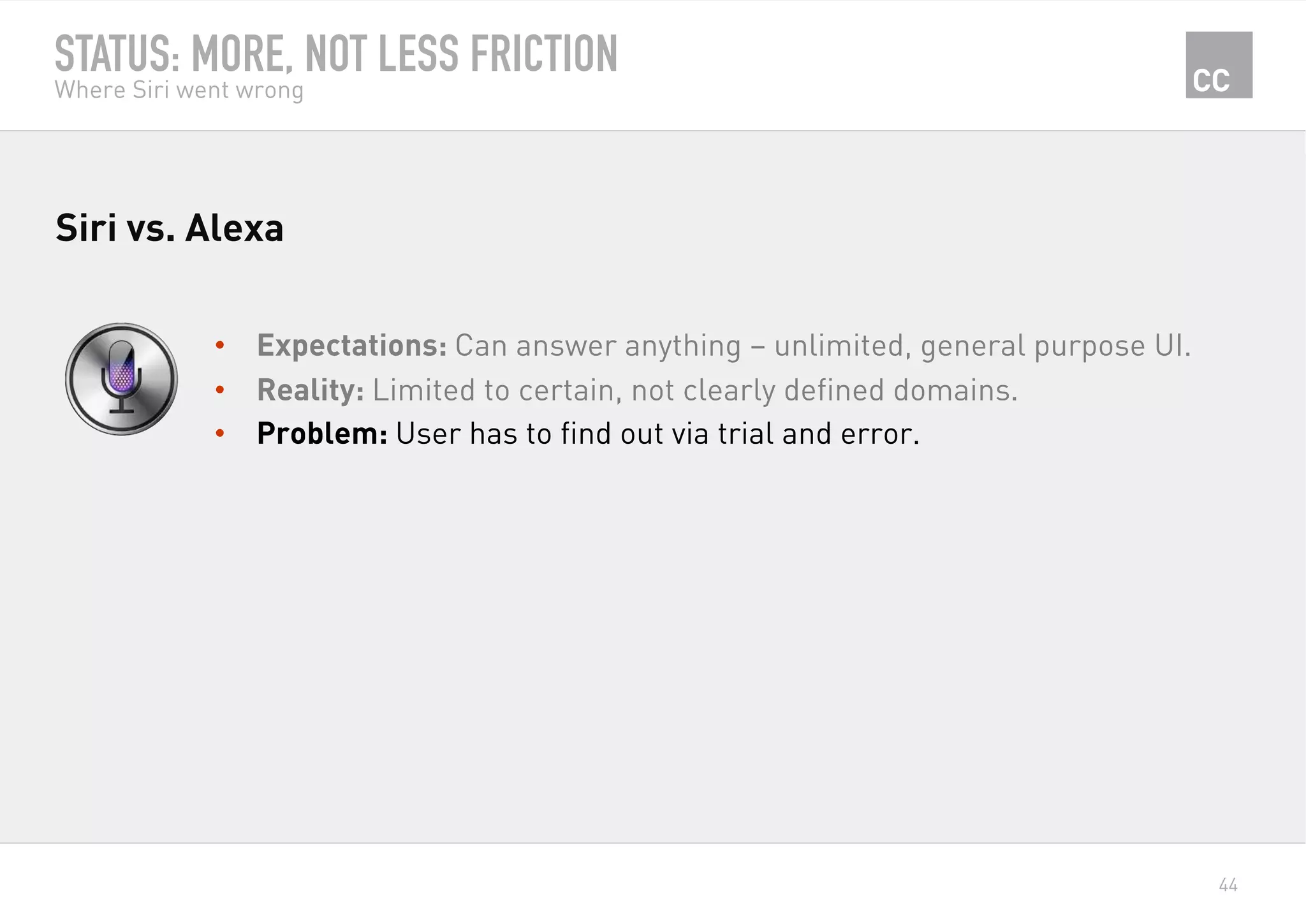 44
STATUS: MORE, NOT LESS FRICTION
Where Siri went wrong
•  Expectations: Can answer anything – unlimited, general purpose UI.
•  Reality: Limited to certain, not clearly defined domains.
•  Problem: User has to find out via trial and error.
Siri vs. Alexa
 