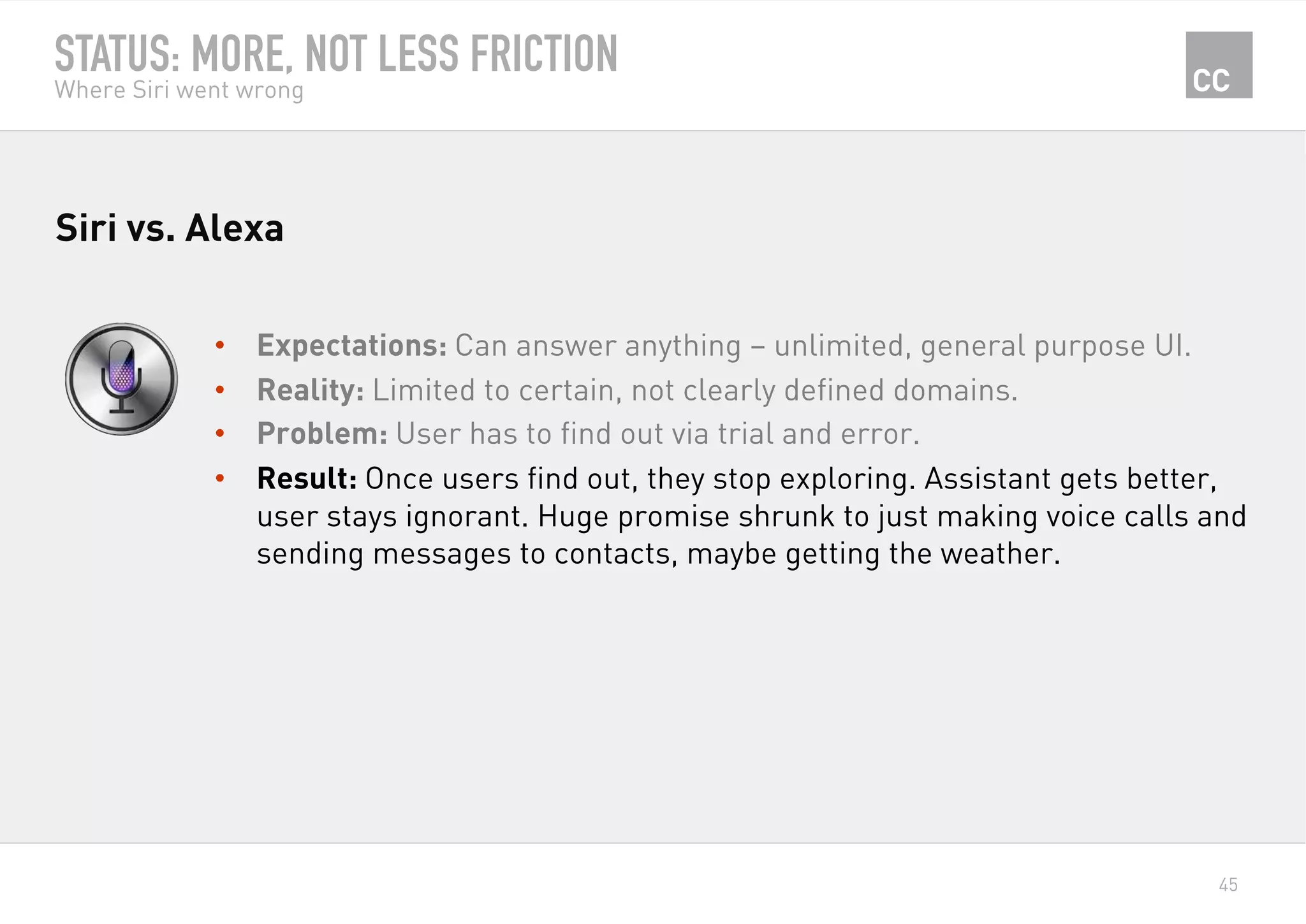 45
STATUS: MORE, NOT LESS FRICTION
Where Siri went wrong
•  Expectations: Can answer anything – unlimited, general purpose UI.
•  Reality: Limited to certain, not clearly defined domains.
•  Problem: User has to find out via trial and error.
•  Result: Once users find out, they stop exploring. Assistant gets better,
user stays ignorant. Huge promise shrunk to just making voice calls and
sending messages to contacts, maybe getting the weather.
Siri vs. Alexa
 