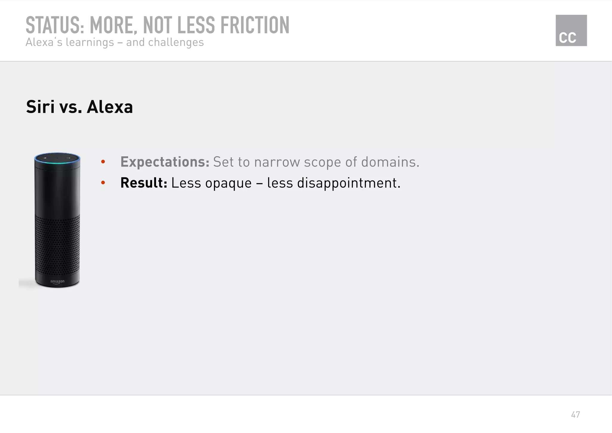 47
STATUS: MORE, NOT LESS FRICTION
Alexa‘s learnings – and challenges
•  Expectations: Set to narrow scope of domains.
•  Result: Less opaque – less disappointment.
Siri vs. Alexa
 
