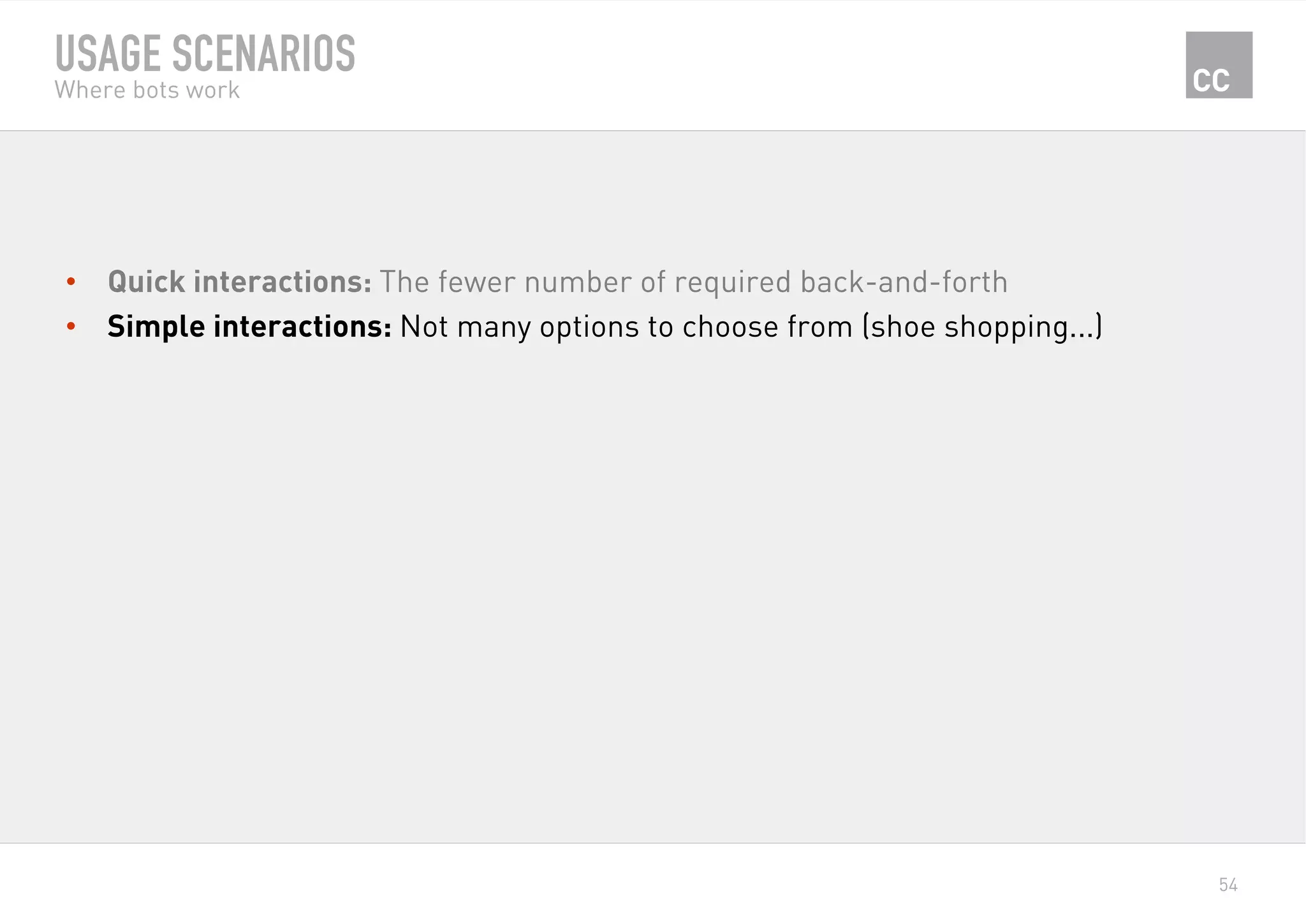 54
USAGE SCENARIOS
Where bots work
•  Quick interactions: The fewer number of required back-and-forth
•  Simple interactions: Not many options to choose from (shoe shopping...)
 