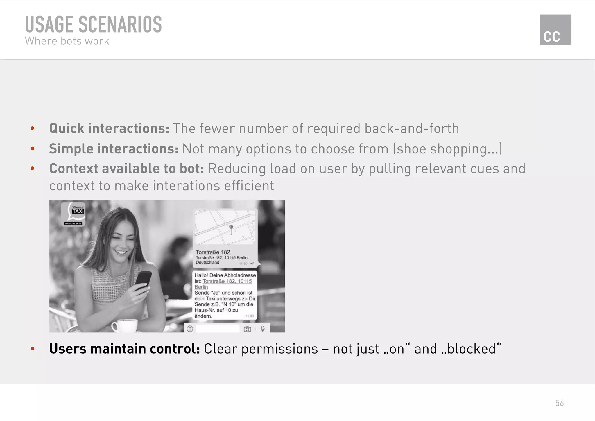 56
USAGE SCENARIOS
Where bots work
•  Quick interactions: The fewer number of required back-and-forth
•  Simple interactions: Not many options to choose from (shoe shopping...)
•  Context available to bot: Reducing load on user by pulling relevant cues and
context to make interations efficient
•  Users maintain control: Clear permissions – not just „on“ and „blocked“
 