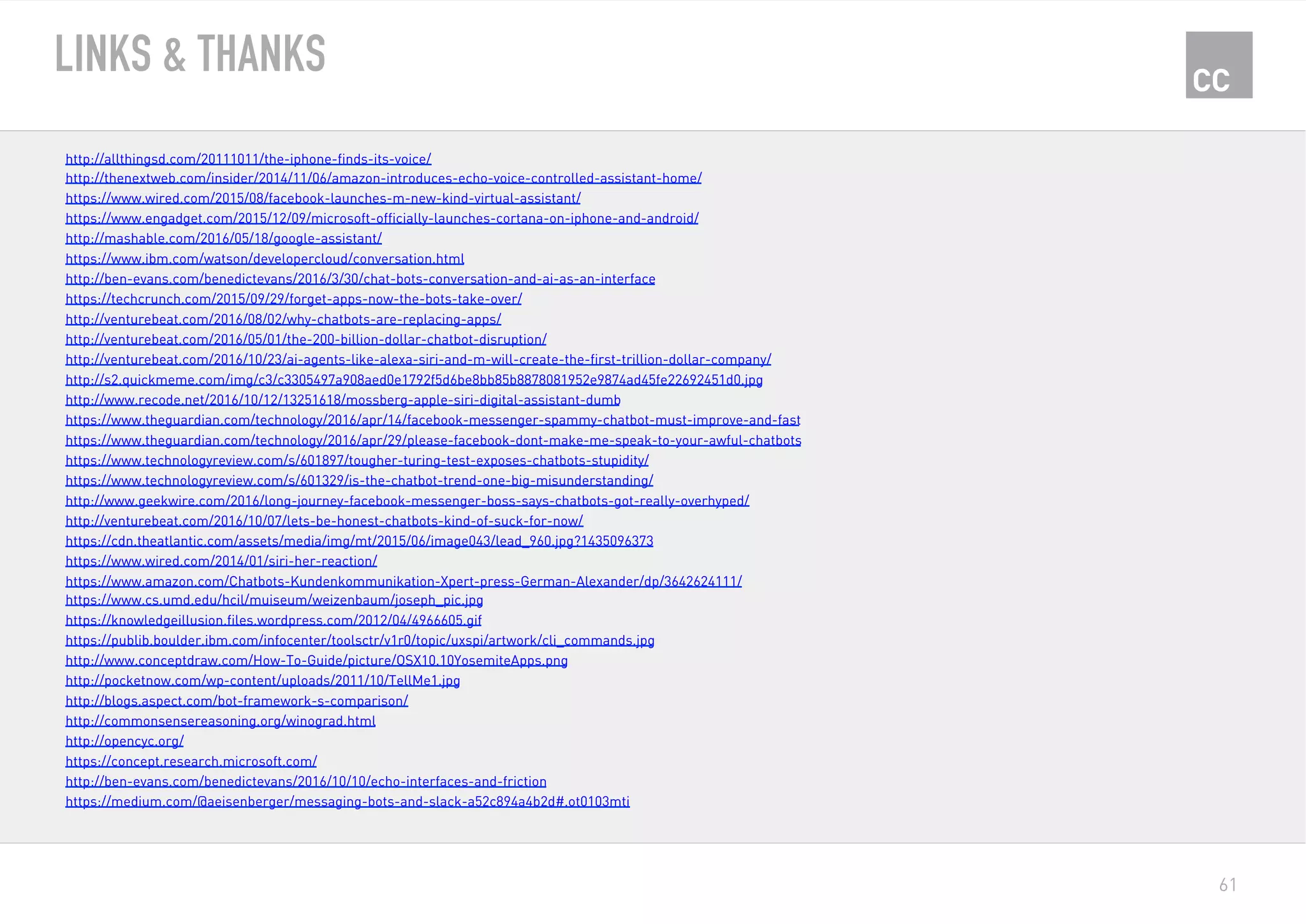 61
LINKS & THANKS
http://allthingsd.com/20111011/the-iphone-finds-its-voice/
http://thenextweb.com/insider/2014/11/06/amazon-introduces-echo-voice-controlled-assistant-home/
https://www.wired.com/2015/08/facebook-launches-m-new-kind-virtual-assistant/
https://www.engadget.com/2015/12/09/microsoft-officially-launches-cortana-on-iphone-and-android/
http://mashable.com/2016/05/18/google-assistant/
https://www.ibm.com/watson/developercloud/conversation.html
http://ben-evans.com/benedictevans/2016/3/30/chat-bots-conversation-and-ai-as-an-interface
https://techcrunch.com/2015/09/29/forget-apps-now-the-bots-take-over/
http://venturebeat.com/2016/08/02/why-chatbots-are-replacing-apps/
http://venturebeat.com/2016/05/01/the-200-billion-dollar-chatbot-disruption/
http://venturebeat.com/2016/10/23/ai-agents-like-alexa-siri-and-m-will-create-the-first-trillion-dollar-company/
http://s2.quickmeme.com/img/c3/c3305497a908aed0e1792f5d6be8bb85b8878081952e9874ad45fe22692451d0.jpg
http://www.recode.net/2016/10/12/13251618/mossberg-apple-siri-digital-assistant-dumb
https://www.theguardian.com/technology/2016/apr/14/facebook-messenger-spammy-chatbot-must-improve-and-fast
https://www.theguardian.com/technology/2016/apr/29/please-facebook-dont-make-me-speak-to-your-awful-chatbots
https://www.technologyreview.com/s/601897/tougher-turing-test-exposes-chatbots-stupidity/
https://www.technologyreview.com/s/601329/is-the-chatbot-trend-one-big-misunderstanding/
http://www.geekwire.com/2016/long-journey-facebook-messenger-boss-says-chatbots-got-really-overhyped/
http://venturebeat.com/2016/10/07/lets-be-honest-chatbots-kind-of-suck-for-now/
https://cdn.theatlantic.com/assets/media/img/mt/2015/06/image043/lead_960.jpg?1435096373
https://www.wired.com/2014/01/siri-her-reaction/
https://www.amazon.com/Chatbots-Kundenkommunikation-Xpert-press-German-Alexander/dp/3642624111/
https://www.cs.umd.edu/hcil/muiseum/weizenbaum/joseph_pic.jpg
https://knowledgeillusion.files.wordpress.com/2012/04/4966605.gif
https://publib.boulder.ibm.com/infocenter/toolsctr/v1r0/topic/uxspi/artwork/cli_commands.jpg
http://www.conceptdraw.com/How-To-Guide/picture/OSX10.10YosemiteApps.png
http://pocketnow.com/wp-content/uploads/2011/10/TellMe1.jpg
http://blogs.aspect.com/bot-framework-s-comparison/
http://commonsensereasoning.org/winograd.html
http://opencyc.org/
https://concept.research.microsoft.com/
http://ben-evans.com/benedictevans/2016/10/10/echo-interfaces-and-friction
https://medium.com/@aeisenberger/messaging-bots-and-slack-a52c894a4b2d#.ot0103mti
 