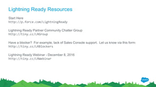 Lightning Ready Resources
Start Here
http://p.force.com/LightningReady
Lightning Ready Partner Community Chatter Group
http://tiny.cc/LRGroup
Have a blocker? For example, lack of Sales Console support. Let us know via this form:
http://tiny.cc/LRBlockers
Lightning Ready Webinar - December 8, 2016
http://tiny.cc/LRWebinar
 