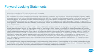 Forward-Looking Statements
Statement under the Private Securities Litigation Reform Act of 1995:
This presentation may contain forward-looking statements that involve risks, uncertainties, and assumptions. If any such uncertainties materialize or if any
of the assumptions proves incorrect, the results of salesforce.com, inc. could differ materially from the results expressed or implied by the forward-looking
statements we make. All statements other than statements of historical fact could be deemed forward-looking, including any projections of product or
service availability, subscriber growth, earnings, revenues, or other financial items and any statements regarding strategies or plans of management for
future operations, statements of belief, any statements concerning new, planned, or upgraded services or technology developments and customer contracts
or use of our services.
The risks and uncertainties referred to above include – but are not limited to – risks associated with developing and delivering new functionality for our
service, new products and services, our new business model, our past operating losses, possible fluctuations in our operating results and rate of growth,
interruptions or delays in our Web hosting, breach of our security measures, the outcome of any litigation, risks associated with completed and any possible
mergers and acquisitions, the immature market in which we operate, our relatively limited operating history, our ability to expand, retain, and motivate our
employees and manage our growth, new releases of our service and successful customer deployment, our limited history reselling non-salesforce.com
products, and utilization and selling to larger enterprise customers. Further information on potential factors that could affect the financial results of
salesforce.com, inc. is included in our annual report on Form 10-K for the most recent fiscal year and in our quarterly report on Form 10-Q for the most
recent fiscal quarter. These documents and others containing important disclosures are available on the SEC Filings section of the Investor Information
section of our Web site.
Any unreleased services or features referenced in this or other presentations, press releases or public statements are not currently available and may not
be delivered on time or at all. Customers who purchase our services should make the purchase decisions based upon features that are currently available.
Salesforce.com, inc. assumes no obligation and does not intend to update these forward-looking statements.
 