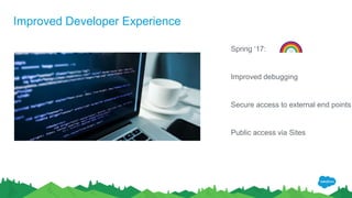 Improved Developer Experience
Spring ‘17:
Improved debugging
Secure access to external end points
Public access via Sites
 