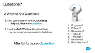 2 Ways to Ask Questions
http://p.force.com/question
1. Post your question to the Q&A Group
- http://p.force.com/question
2. Use the GoToWebinar Question Pane
- we may re-post your question in the Q&A Group
Questions?
1. Programs?
2. Policies?
3. Resources?
4. Training?
5. Timelines?
6. Deadlines?
7. Best Practices?
 