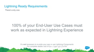 Lightning Ready Requirements
There’s only one
100% of your End-User Use Cases must
work as expected in Lightning Experience
It’s not necessary to re-style your app or use Lightning Components
For complete details visit https://goo.gl/j3sfRf
 