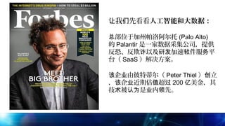 我 先看看让 们 人工智能和大数据：
 
部位于加州帕洛阿尔托总 (Palo Alto)
的 Palantir 是一家数据采集公司，提供
反恐、反欺 以及研 加速 件服 平诈 发 软 务
台（ SaaS ）解决方案。
 
企 由彼特蒂尔（该 业 Peter Thiel ） 立创
， 企 近期估 超该 业 值 过 200 美金，其亿
技 被 是 内 先。术 认为 业 领
 