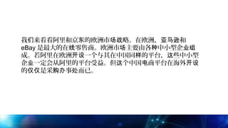 我 来看看阿里和京 的欧洲市 略。在欧洲， 和们 东 场战 亚马逊
eBay 是最大的在 零售商。欧洲市 主要由各 中小型企线 场 种 业组
成。若阿里在欧洲 一个与其在中国同 的平台， 些中小型开设 样 这
企 一定会从阿里的平台受益。但 个中国 商平台在海外业 这 电 开设
的 是采 事 而已。仅仅 购办 处
 