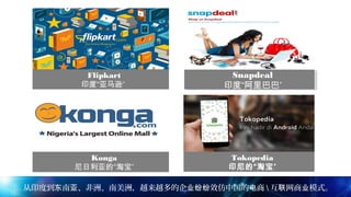Flipkart
”印度“亚马逊
Snapdeal
”印度“阿里巴巴
Snapdeal
”印度“阿里巴巴
Konga
”尼日利亚的“淘宝
Tokopedia
”印尼的“淘宝
从印度到 南 、非洲、南美洲，越来越多的企 效仿中国的 商东 亚 业纷纷 电  互 网商 模式。联 业
 
