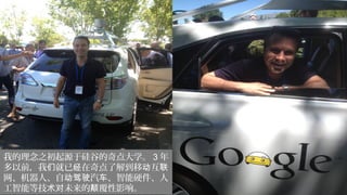 我的理念之初起源于硅谷的奇点大学。 3 年
多以前，我 就已 在奇点了解到移 互们 经 动 联
网、机器人、自 汽 、智能硬件、人动驾驶 车
工智能等技 未来的 覆性影响。术对 颠
 