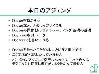 本日のアジェンダ
• Dockerを動かそう
• Dockerコンテナのライフサイクル
• Dockerの操作とトラブルシューティング 基礎の基礎
• Dockerのネットワーク
• Dockerfileを書いてみる
• Dockerを触ったことがない、という方向けです
• ごく基本的な話しかしていません
• バージョンアップして変更になったり、もっと色々な
テクニックも存在しますが、よく分かってません
14
 