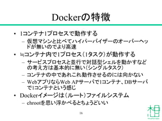 Dockerの特徴
• 1コンテナ1プロセスで動作する
– 仮想マシンと比べてハイパーバイザーのオーバーヘッ
ドが無いのでより高速
• ≒コンテナ内で1プロセス（1タスク）が動作する
– サービスプロセスと並行で対話型シェルを動かすなど
の考え方は基本的に無い（シングルタスク）
– コンテナの中であれこれ動作させるのには向かない
– WebアプリならWeb APサーバで1コンテナ、DBサーバ
で1コンテナという感じ
• Dockerイメージは（ルート）ファイルシステム
– chrootを思い浮かべるとちょうどいい
16
 