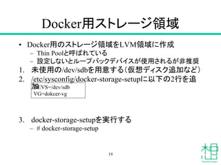Docker用ストレージ領域
• Docker用のストレージ領域をLVM領域に作成
– Thin Poolと呼ばれている
– 設定しないとループバックデバイスが使用されるが非推奨
1. 未使用の/dev/sdbを用意する（仮想ディスク追加など）
2. /etc/sysconfig/docker-storage-setupに以下の2行を追
加
3. docker-storage-setupを実行する
– # docker-storage-setup
19
DEVS=/dev/sdb
VG=dokcer-vg
 