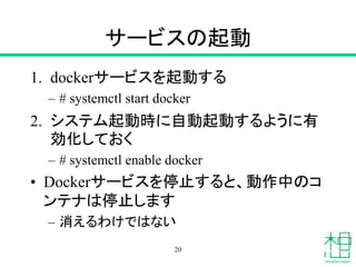 サービスの起動
1. dockerサービスを起動する
– # systemctl start docker
2. システム起動時に自動起動するように有
効化しておく
– # systemctl enable docker
• Dockerサービスを停止すると、動作中のコ
ンテナは停止します
– 消えるわけではない
20
 