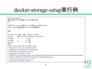 docker-storage-setup実行例
# docker-storage-setup
現在、誰もこのディスクを使っていないかを調べます...
OK
ディスク /dev/sdb: シリンダ数 8354、ヘッド数 255、63 セクタ/トラック
sfdisk: /dev/sdb: 認識できないパーティション領域タイプ
（略）
デバイス ブート 始点 終点 #セクタ Id システム
/dev/sdb1 2048 134217727 134215680 8e Linux LVM
/dev/sdb2 0 - 0 0 空
/dev/sdb3 0 - 0 0 空
/dev/sdb4 0 - 0 0 空
（略）
Physical volume "/dev/sdb1" successfully created
Volume group "docker-vg" successfully created
Rounding up size to full physical extent 68.00 MiB
Logical volume "docker-poolmeta" created.
Logical volume "docker-pool" created.
WARNING: Converting logical volume docker-vg/docker-pool and docker-vg/docker-poolmeta to pool's data and metadata volumes.
THIS WILL DESTROY CONTENT OF LOGICAL VOLUME (filesystem etc.)
Converted docker-vg/docker-pool to thin pool.
Logical volume "docker-pool" changed.
21
 