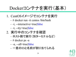 Dockerコンテナを実行（基本）
1. CentOSイメージでコンテナを実行
– # docker run -it centos /bin/bash
– -i, --interactive=true|false
– -t, --tty=true|false
2. 実行中のコンテナを確認
– ホスト側で実行（別ターミナルなど）
– # docker ps -a
– -a, --all=true|false
– 一意のIDと名前が割り当てられる
24
 