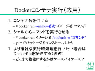 Dockerコンテナ実行（応用）
1. コンテナ名を付ける
– # docker run --name=名前 イメージ名 コマンド
2. シェルからコマンドを実行させる
– # docker run イメージ名 /bin/bash -c "コマンド"
– yumでパッケージをインストールしたり
3. より複雑な実行時処理を行いたい場合は
Dockerfileを記述する（後述）
– どこまで複雑にするかはケースバイケース？
25
 