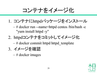コンテナをイメージ化
1. コンテナにhttpdパッケージをインストール
– # docker run --name=httpd centos /bin/bash -c
"yum install httpd -y"
2. httpdコンテナをコミットしてイメージ化
– # docker commit httpd httpd_template
3. イメージを確認
– # docker images
28
 