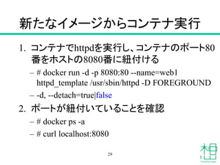 新たなイメージからコンテナ実行
1. コンテナでhttpdを実行し、コンテナのポート80
番をホストの8080番に紐付ける
– # docker run -d -p 8080:80 --name=web1
httpd_template /usr/sbin/httpd -D FOREGROUND
– -d, --detach=true|false
2. ポートが紐付いていることを確認
– # docker ps -a
– # curl localhost:8080
29
 