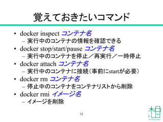 覚えておきたいコマンド
• docker inspect コンテナ名
– 実行中のコンテナの情報を確認できる
• docker stop/start/pause コンテナ名
– 実行中のコンテナを停止／再実行／一時停止
• docker attach コンテナ名
– 実行中のコンテナに接続（事前にstartが必要）
• docker rm コンテナ名
– 停止中のコンテナをコンテナリストから削除
• docker rmi イメージ名
– イメージを削除
32
 