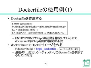 Dockerfileの使用例（1）
• Dockerfileを作成する
– ENTRYPOINTでhttpdの起動を指定しているので、
docker run時にhttp起動の指定が不要
• docker buildでDockerイメージを作る
– # docker build -t httpd_dockerfile .
– 最後の「. 」はカレントディレクトリのDockerfileを参照す
るために指定
40
FROM centos:latest
MAINTAINER tmiyahar <miyahara@virtualtech.jp>
RUN yum install httpd -y
ENTRYPOINT /usr/sbin/httpd -D FOREGROUND
←.（ドット）を忘れずに
 