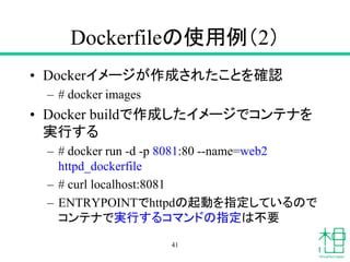 Dockerfileの使用例（2）
• Dockerイメージが作成されたことを確認
– # docker images
• Docker buildで作成したイメージでコンテナを
実行する
– # docker run -d -p 8081:80 --name=web2
httpd_dockerfile
– # curl localhost:8081
– ENTRYPOINTでhttpdの起動を指定しているので
コンテナで実行するコマンドの指定は不要
41
 