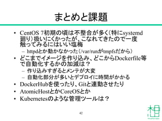 まとめと課題
• CentOS 7初期の頃は不整合が多く（特にsystemd
廻り）扱いにくかったが、こなれてきたので一度
触ってみるにはいい塩梅
– httpdとか動かなかった（/var/runがtmpfsだから）
• どこまでイメージを作り込み、どこからDockerfile等
で自動化するかの加減は？
– 作り込みすぎるとメンテが大変
– 自動化部分が多いとデプロイに時間がかかる
• DockerHubを使ったり、Gitと連動させたり
• AtomicHostとかCoreOSとか
• Kubernetesのような管理ツールは？
42
 