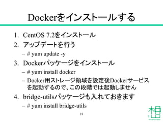 Dockerをインストールする
1. CentOS 7.2をインストール
2. アップデートを行う
– # yum update -y
3. Dockerパッケージをインストール
– # yum install docker
– Docker用...
