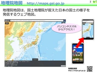 地理院地図 http://maps.gsi.go.jp
地理院地図は、国土地理院が捉えた日本の国土の様子を
発信するウェブ地図。
地理院地図
http://maps.gsi.go.jp
パソコンやスマホ
からアクセス！
3
 