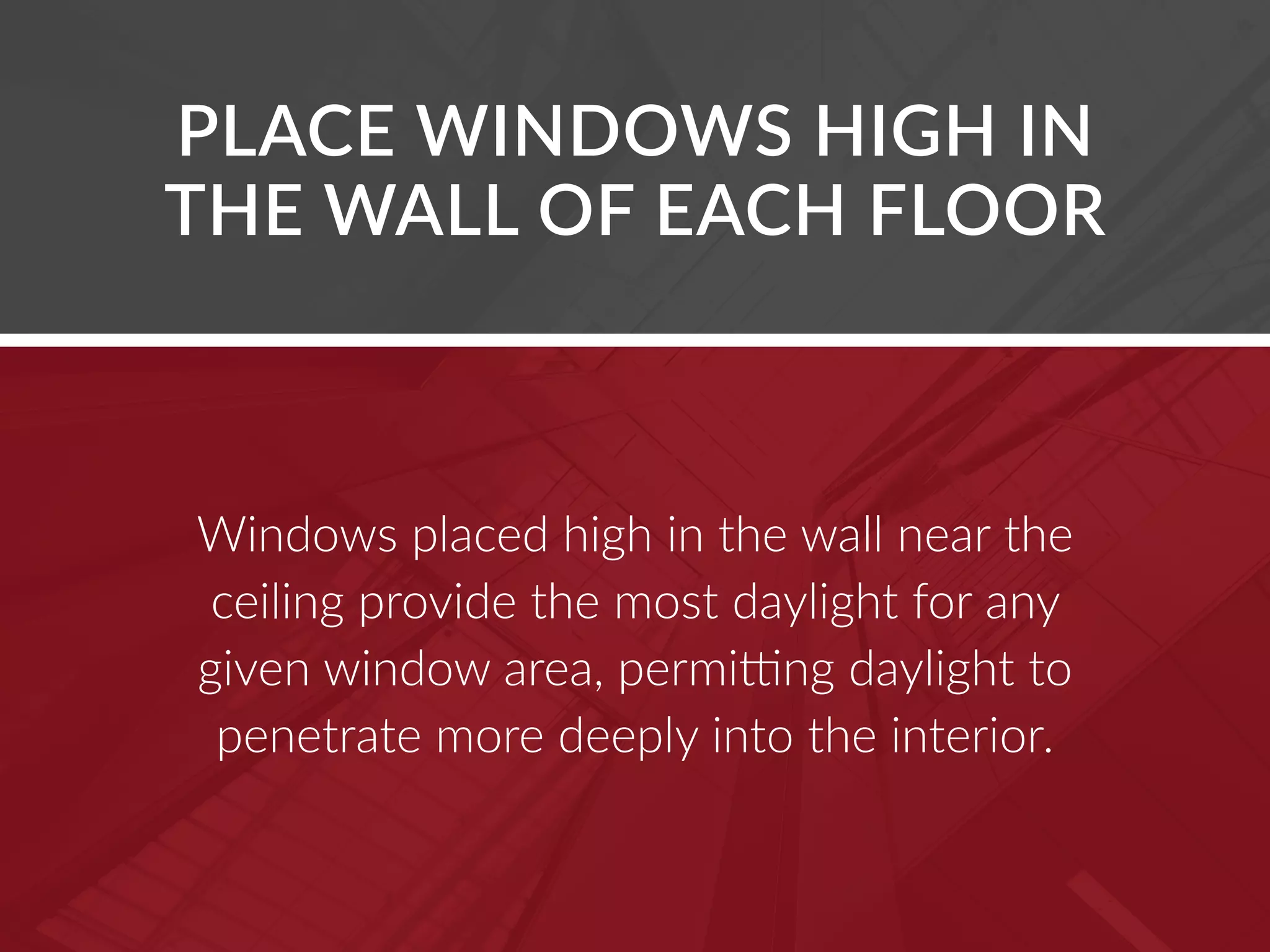 Windows placed high in the wall near the
ceiling provide the most daylight for any
given window area, permitting daylight to
penetrate more deeply into the interior.
PLACE WINDOWS HIGH IN
THE WALL OF EACH FLOOR
