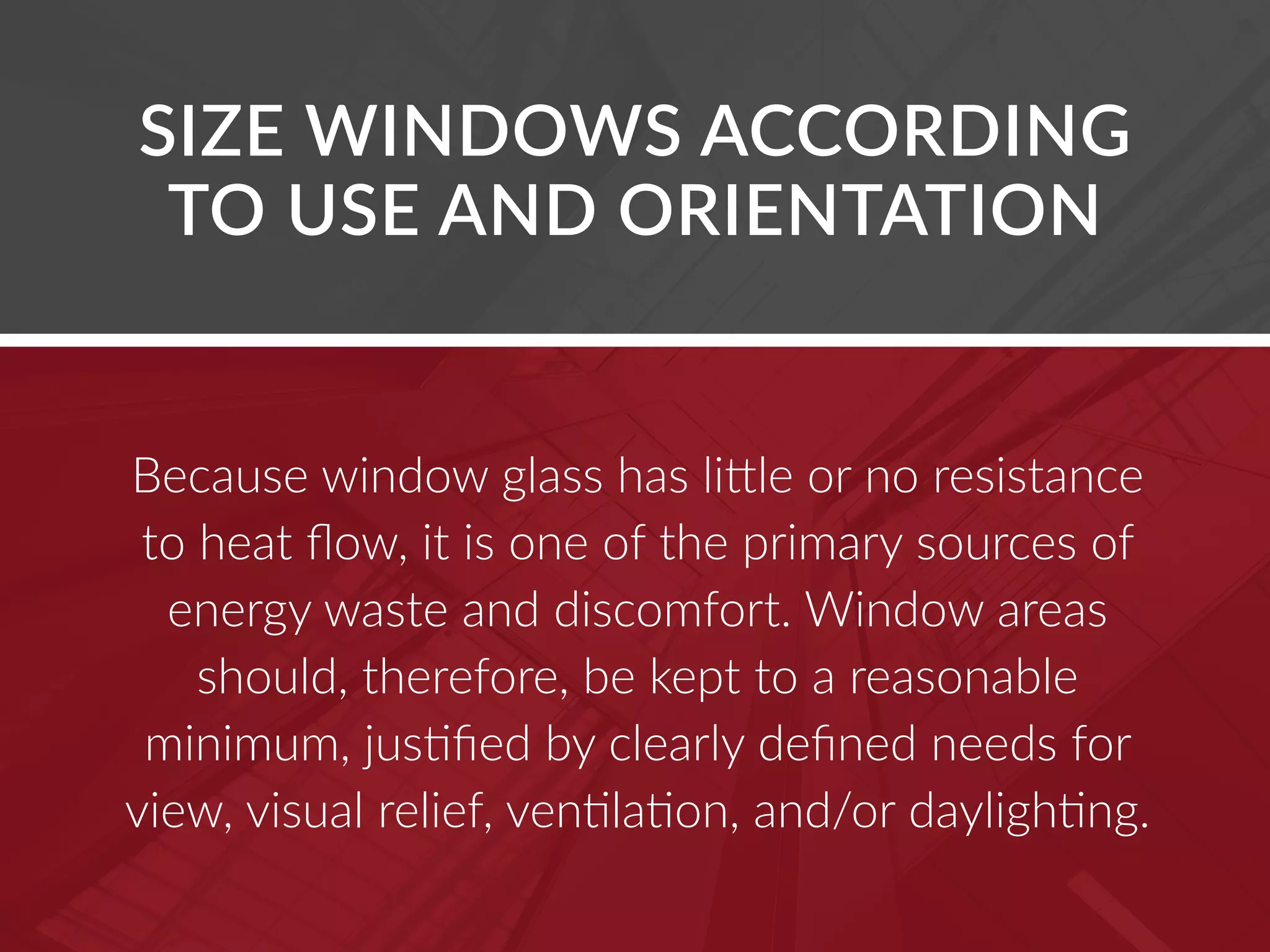 Because window glass has little or no resistance
to heat flow, it is one of the primary sources of
energy waste and discomfort. Window areas
should, therefore, be kept to a reasonable
minimum, justified by clearly defined needs for
view, visual relief, ventilation, and/or daylighting.
SIZE WINDOWS ACCORDING
TO USE AND ORIENTATION