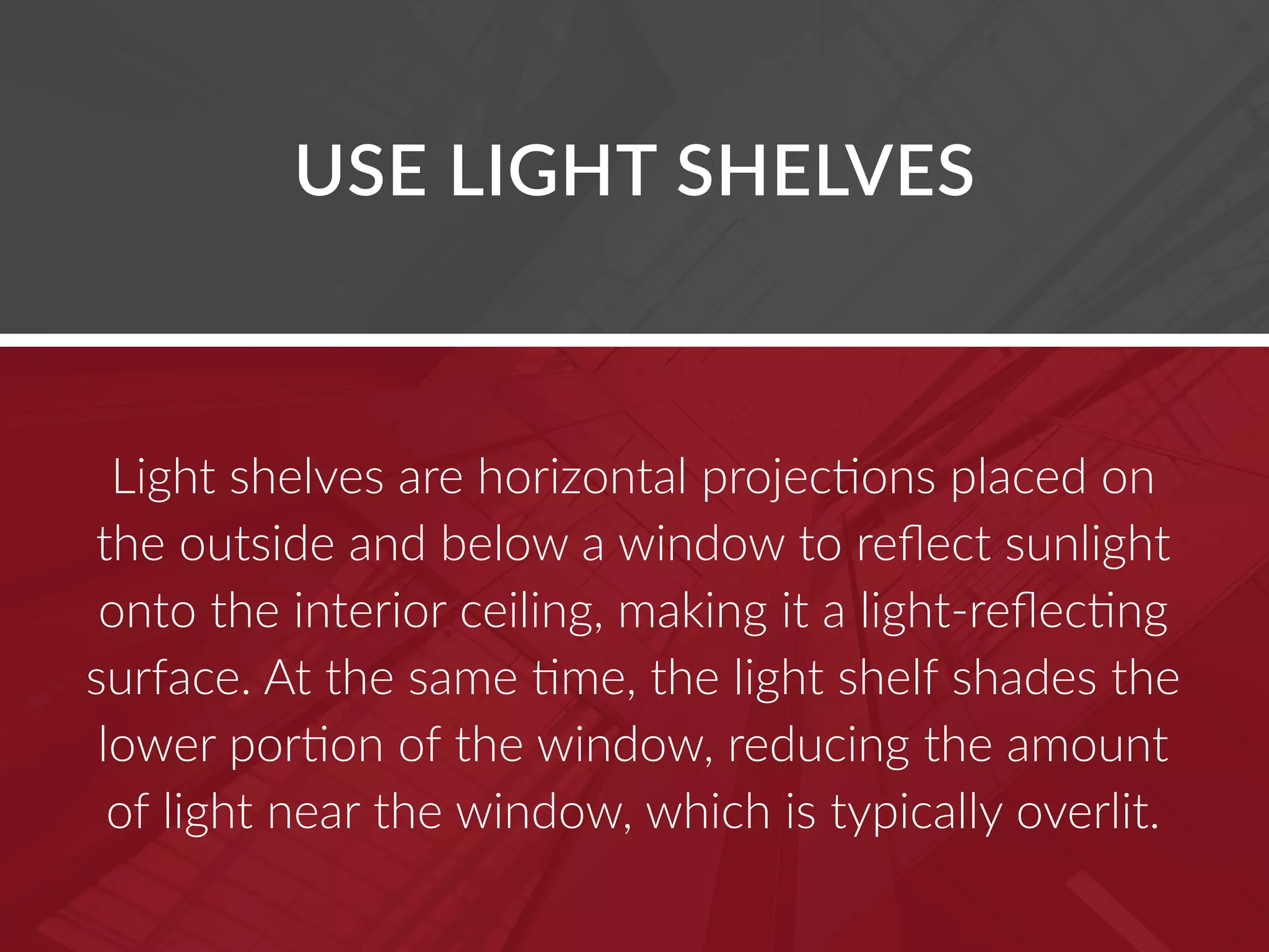 USE LIGHT SHELVES
Light shelves are horizontal projections placed on
the outside and below a window to reflect sunlight
onto the interior ceiling, making it a light-reflecting
surface. At the same time, the light shelf shades the
lower portion of the window, reducing the amount
of light near the window, which is typically overlit.