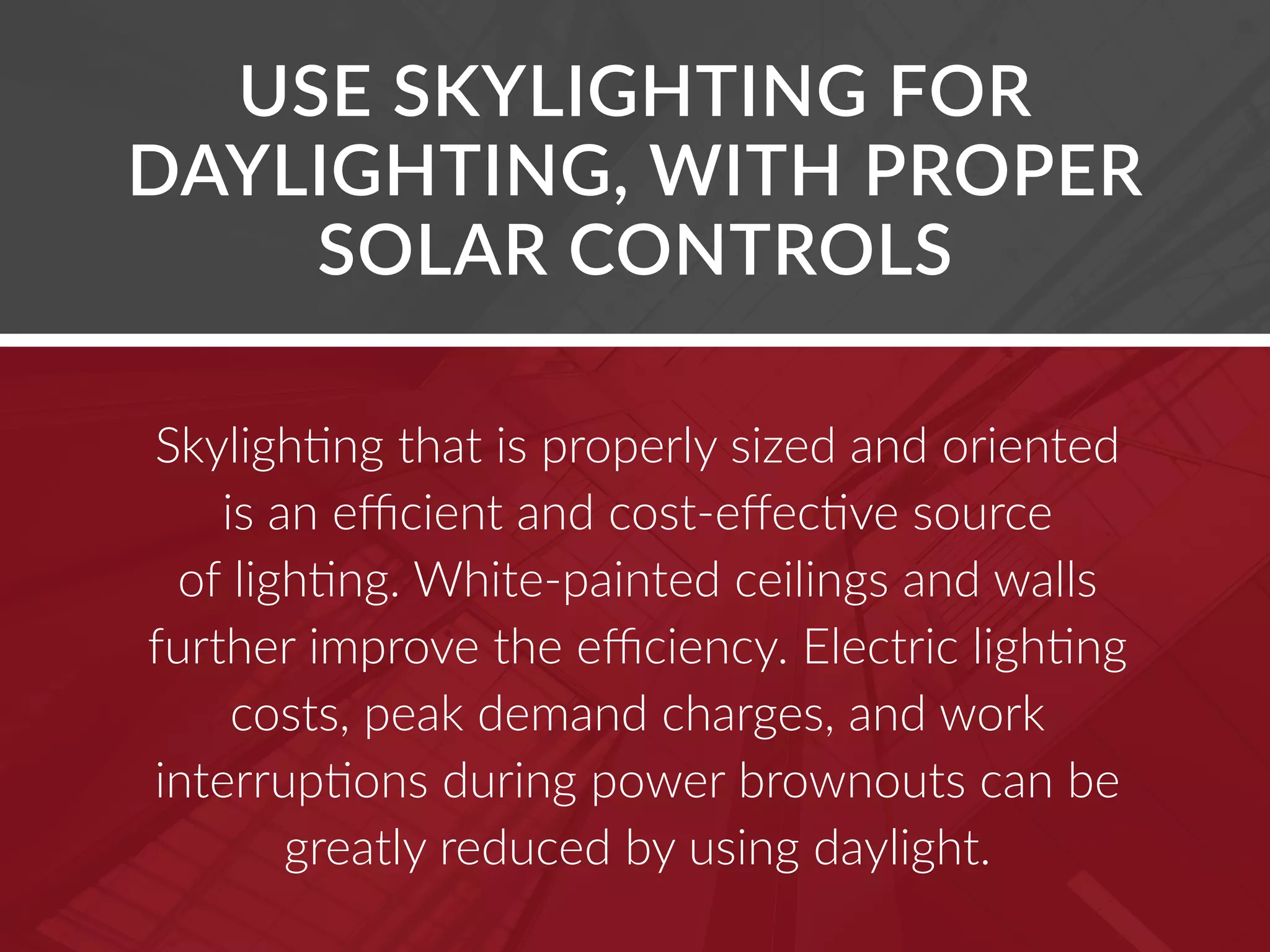 USE SKYLIGHTING FOR
DAYLIGHTING, WITH PROPER
SOLAR CONTROLS
Skylighting that is properly sized and oriented
is an efficient and cost-effective source
of lighting. White-painted ceilings and walls
further improve the efficiency. Electric lighting
costs, peak demand charges, and work
interruptions during power brownouts can be
greatly reduced by using daylight.