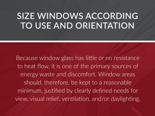 Because window glass has little or no resistance
to heat flow, it is one of the primary sources of
energy waste and discomfort. Window areas
should, therefore, be kept to a reasonable
minimum, justified by clearly defined needs for
view, visual relief, ventilation, and/or daylighting.
SIZE WINDOWS ACCORDING
TO USE AND ORIENTATION