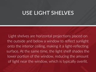 USE LIGHT SHELVES
Light shelves are horizontal projections placed on
the outside and below a window to reflect sunlight
onto the interior ceiling, making it a light-reflecting
surface. At the same time, the light shelf shades the
lower portion of the window, reducing the amount
of light near the window, which is typically overlit.