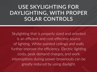 USE SKYLIGHTING FOR
DAYLIGHTING, WITH PROPER
SOLAR CONTROLS
Skylighting that is properly sized and oriented
is an efficient and cost-effective source
of lighting. White-painted ceilings and walls
further improve the efficiency. Electric lighting
costs, peak demand charges, and work
interruptions during power brownouts can be
greatly reduced by using daylight.