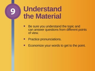 9 Understand
the Material
•	Be sure you understand the topic and
can answer questions from different points
of view.
•	 Practice pronunciations.
•	 Economize your words to get to the point.
 