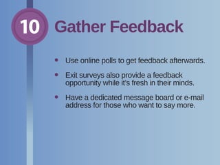 10 Gather Feedback
•	 Use online polls to get feedback afterwards.
•	Exit surveys also provide a feedback
opportunity while it’s fresh in their minds.
•	Have a dedicated message board or e-mail
address for those who want to say more.
 