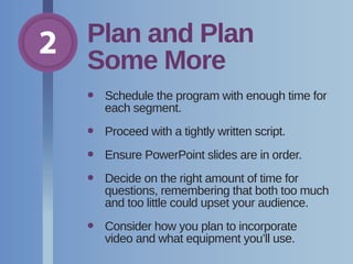 2 Plan and Plan
Some More
•	Schedule the program with enough time for
each segment.
•	 Proceed with a tightly written script.
•	 Ensure PowerPoint slides are in order.
•	Decide on the right amount of time for
questions, remembering that both too much
and too little could upset your audience.
•	Consider how you plan to incorporate
video and what equipment you’ll use.
 