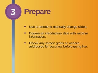 3 Prepare
•	 Use a remote to manually change slides.
•	Display an introductory slide with webinar
information.
•	Check any screen grabs or website
addresses for accuracy before going live.
 