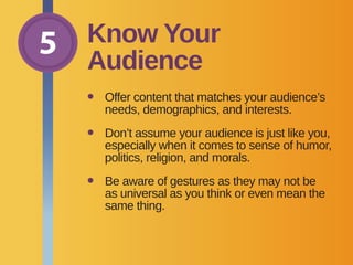 5 Know Your
Audience
•	Offer content that matches your audience’s
needs, demographics, and interests.
•	Don’t assume your audience is just like you,
especially when it comes to sense of humor,
politics, religion, and morals.
•	Be aware of gestures as they may not be
as universal as you think or even mean the
same thing.
 