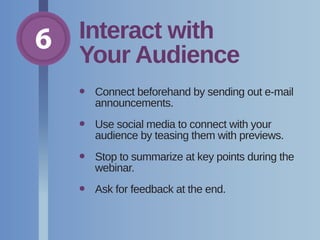 6 Interact with
Your Audience
•	Connect beforehand by sending out e-mail
announcements.
•	Use social media to connect with your
audience by teasing them with previews.
•	Stop to summarize at key points during the
webinar.
•	 Ask for feedback at the end.
 