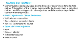 CLAIMS SETTLEMENT
• Every insurance company has a claims division or department for adjusting
claims. This section of the chapter examines the basic objectives in adjusting
claims, the different types of claim adjustors, and the various steps in the
claim-settlement process.
• Basic Objectives in Claims Settlement
• Verification of a covered loss
• Fair and prompt payment of claims
• Personal assistance to the insured
• Types of Claims Adjustors
• Agent
• Company adjustor
• Independent adjustor
• Public adjustor
 