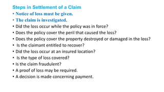 Steps in Settlement of a Claim
• Notice of loss must be given.
• The claim is investigated.
• Did the loss occur while the policy was in force?
• Does the policy cover the peril that caused the loss?
• Does the policy cover the property destroyed or damaged in the loss?
• Is the claimant entitled to recover?
• Did the loss occur at an insured location?
• Is the type of loss covered?
• Is the claim fraudulent?
• A proof of loss may be required.
• A decision is made concerning payment.
 