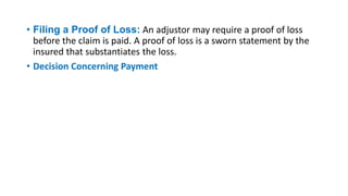 • Filing a Proof of Loss: An adjustor may require a proof of loss
before the claim is paid. A proof of loss is a sworn statement by the
insured that substantiates the loss.
• Decision Concerning Payment
 