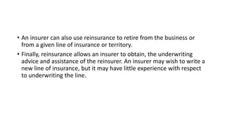• An insurer can also use reinsurance to retire from the business or
from a given line of insurance or territory.
• Finally, reinsurance allows an insurer to obtain, the underwriting
advice and assistance of the reinsurer. An insurer may wish to write a
new line of insurance, but it may have little experience with respect
to underwriting the line.
 