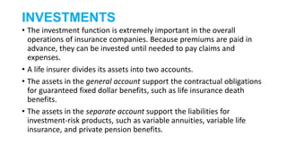 INVESTMENTS
• The investment function is extremely important in the overall
operations of insurance companies. Because premiums are paid in
advance, they can be invested until needed to pay claims and
expenses.
• A life insurer divides its assets into two accounts.
• The assets in the general account support the contractual obligations
for guaranteed fixed dollar benefits, such as life insurance death
benefits.
• The assets in the separate account support the liabilities for
investment-risk products, such as variable annuities, variable life
insurance, and private pension benefits.
 